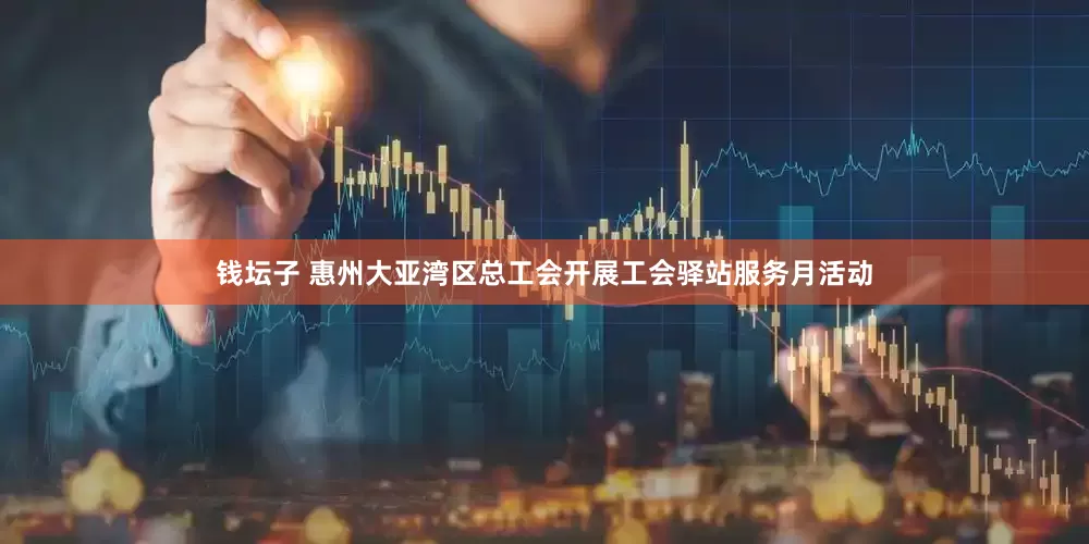 钱坛子 惠州大亚湾区总工会开展工会驿站服务月活动