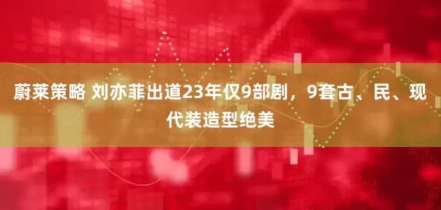 蔚莱策略 刘亦菲出道23年仅9部剧，9套古、民、现代装造型绝美