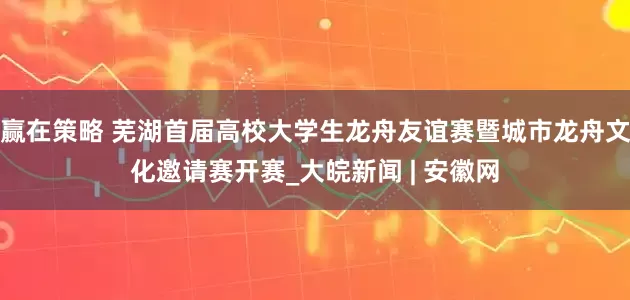 赢在策略 芜湖首届高校大学生龙舟友谊赛暨城市龙舟文化邀请赛开赛_大皖新闻 | 安徽网