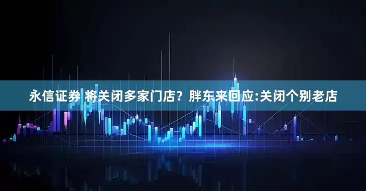 永信证券 将关闭多家门店？胖东来回应:关闭个别老店