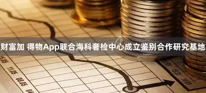 财富加 得物App联合海科奢检中心成立鉴别合作研究基地
