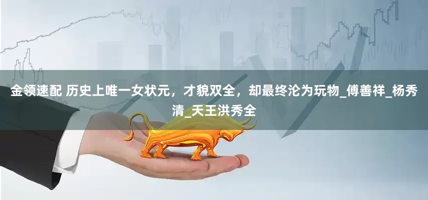 金领速配 历史上唯一女状元，才貌双全，却最终沦为玩物_傅善祥_杨秀清_天王洪秀全