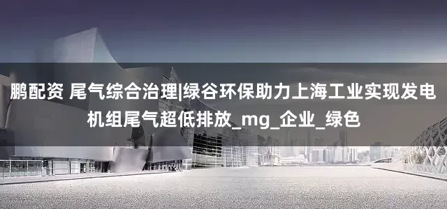 鹏配资 尾气综合治理|绿谷环保助力上海工业实现发电机组尾气超低排放_mg_企业_绿色