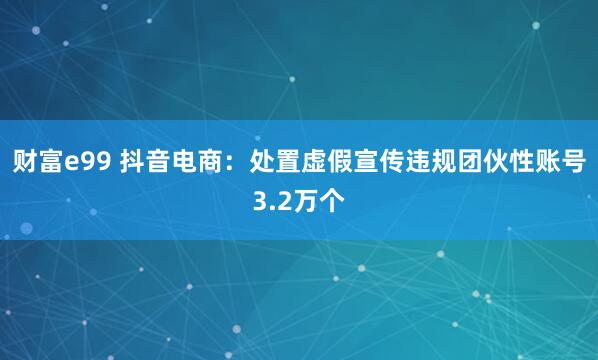 财富e99 抖音电商：处置虚假宣传违规团伙性账号3.2万个