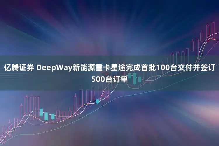 亿腾证券 DeepWay新能源重卡星途完成首批100台交付并签订500台订单