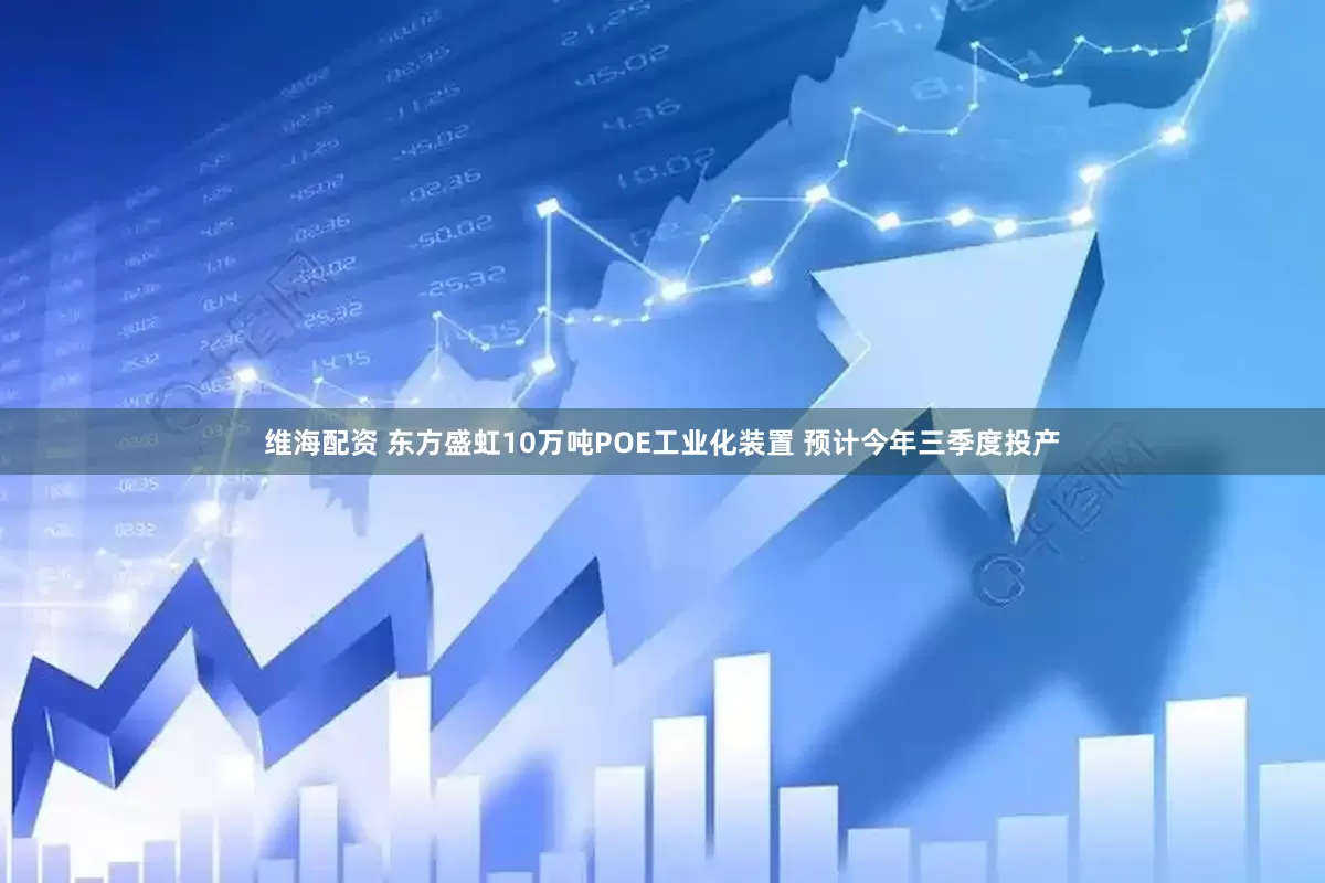 维海配资 东方盛虹10万吨POE工业化装置 预计今年三季度投产