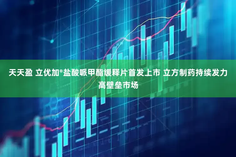 天天盈 立优加®盐酸哌甲酯缓释片首发上市 立方制药持续发力高壁垒市场