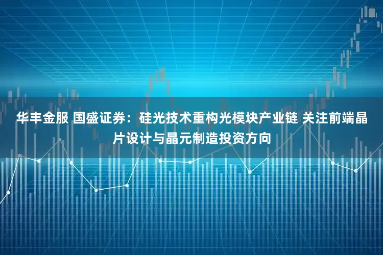 华丰金服 国盛证券：硅光技术重构光模块产业链 关注前端晶片设计与晶元制造投资方向